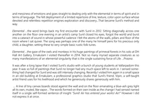 and messiness of emotions and goes straight to dealing only with the elemental in terms of spirit and in
terms of language. The felt deployment of a limited repertoire of line, texture, color upon surface whose
devoted and relentless repetition engines exploration and discovery...That became Sunil’s method and
way.
Elemental …the word brings back my first encounter with Sunil in 2012. Sitting diagonally across one
another on the floor one evening in an artist’s camp Sunil closed his eyes, forgot the world and burst
into a cataract of sound in whose powerful cadence I felt the atoms of the walls, pillars and floor of the
room where I sat quiver. The song was perhaps one of the many he himself pens for his precious only
child, a daughter, setting these to very simple basic rustic folk tunes.
Elemental …the gaze of the owls and monkeys in his huge paintings of primeval forests in his solo at DH
Hall Art Gallery, Ernakulam I visited thereafter in 2014. Not so many myriad separate creatures as so
many manifestations of an elemental singularity that is the single sustaining force of Life …Praana.
It was after a long lapse that I visited Sunil’s studio with a bunch of young students at Vallarpadom this
year. It was so full of paintings that Sunil no longer had any much space left to work in. I sensed some-
thing had changed for Sunil and was still intensely changing. Recently I visited him again in a small space
in an old building at Ernakulam, a professional graphics studio that Sunil’s friend, Vipin, a self-taught
artist friend uses for his livelihood and which he generously shares generously with him.
… A line of tiny canvas boards stood against the wall and on the floor emanating a blue-ash grey light
all its own, muted, like vapor… The words formed on their own inside as the change I had sensed named
itself in a single self-formed sentence of insight “Sunil! Air has entered your works! Air!“ However I did
not express it at once.
 