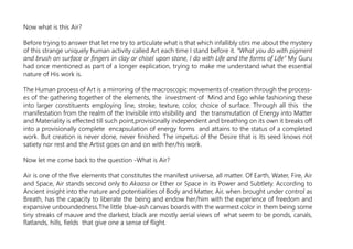 Now what is this Air?
Before trying to answer that let me try to articulate what is that which infallibly stirs me about the mystery
of this strange uniquely human activity called Art each time I stand before it. “What you do with pigment
and brush on surface or fingers in clay or chisel upon stone, I do with Life and the forms of Life” My Guru
had once mentioned as part of a longer explication, trying to make me understand what the essential
nature of His work is.
The Human process of Art is a mirroring of the macroscopic movements of creation through the process-
es of the gathering together of the elements, the investment of Mind and Ego while fashioning these
into larger constituents employing line, stroke, texture, color, choice of surface. Through all this the
manifestation from the realm of the Invisible into visibility and the transmutation of Energy into Matter
and Materiality is effected till such point,provisionally independent and breathing on its own it breaks off
into a provisionally complete encapsulation of energy forms and attains to the status of a completed
work. But creation is never done, never finished. The impetus of the Desire that is its seed knows not
satiety nor rest and the Artist goes on and on with her/his work.
Now let me come back to the question -What is Air?
Air is one of the five elements that constitutes the manifest universe, all matter. Of Earth, Water, Fire, Air
and Space, Air stands second only to Akaasa or Ether or Space in its Power and Subtlety. According to
Ancient insight into the nature and potentialities of Body and Matter, Air, when brought under control as
Breath, has the capacity to liberate the being and endow her/him with the experience of freedom and
expansive unboundedness.The little blue-ash canvas boards with the warmest color in them being some
tiny streaks of mauve and the darkest, black are mostly aerial views of what seem to be ponds, canals,
flatlands, hills, fields that give one a sense of flight.
 