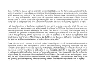 It was in 2010 in a chance work at an artist’s camp in Palakkad where the theme was Agriculture that the
aeriel view suddenly entered as a compositional device to aptly answer a genuine expressive imperative,
which was to to pay homage to the vast rolling tracts of fertile green once common in our home state.
But post camp it disappeared again into some mysterious recess and the sensation of flight that had
already come to Sunil in 2008, took eight whole years after its sudden single work surfacing in the 2010
camp work to completely take over & creatively rupture his otherwise fairly earthy repertoire of work.
I will share here three of Sunil’s own insights in his own words as to the process by which this may have
happened. One, was the viewing of a Hollywood film ‘Home’ in 2008 that Sunil experienced as a mes-
merizing possibility, an aerial journey of the planet; Two, was an opportunity that same year to fly to
London on the generous invite of some friends who had thoughtfully ensured that Sunil got a window
seat all through the trip. Of this experience Sunil says- ”It reiterated to me that all our differences exist
on at Ground level or viewed from Ground-Up. But from Sky-Down, no differences exist. Everything is
but a serene and harmonious design of pattern, texture and color. “
Three, I found in this comment from Sunil a most interesting account of the intense interiority of an
experience all of us who have played a sport or danced forgetting everything else might have had,
sometime or the other in our lives, especially in childhood, where the Body becomes the medium for an
experience normally considered to be beyond its ken- “I used to get invites to play local soccer matches
in Vallarpadam’s little clearings that served as our playgrounds. I have this predilection for performing
almost dance like stunts stretching my physical capabilities to the maximum each time I got a chance
with the ball. What I could accomplish with one plain, simple kick I raise to another level flying in the
air, spinning, pirouetting taking a header sending viewers into the same rapture as I was in myself!”
 