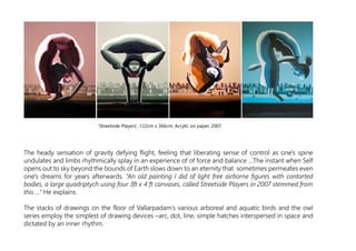 The heady sensation of gravity defying flight, feeling that liberating sense of control as one's spine
undulates and limbs rhythmically splay in an experience of of force and balance …The instant when Self
opens out to sky beyond the bounds of Earth slows down to an eternity that sometimes permeates even
one's dreams for years afterwards. “An old painting I did of light free airborne figures with contorted
bodies, a large quadriptych using four 3ft x 4 ft canvases, called Streetside Players in 2007 stemmed from
this ...” He explains.
The stacks of drawings on the floor of Vallarpadam’s various arboreal and aquatic birds and the owl
series employ the simplest of drawing devices –arc, dot, line, simple hatches interspersed in space and
dictated by an inner rhythm.
‘Streetside Players', 122cm x 366cm, Acrylic on paper, 2007
 