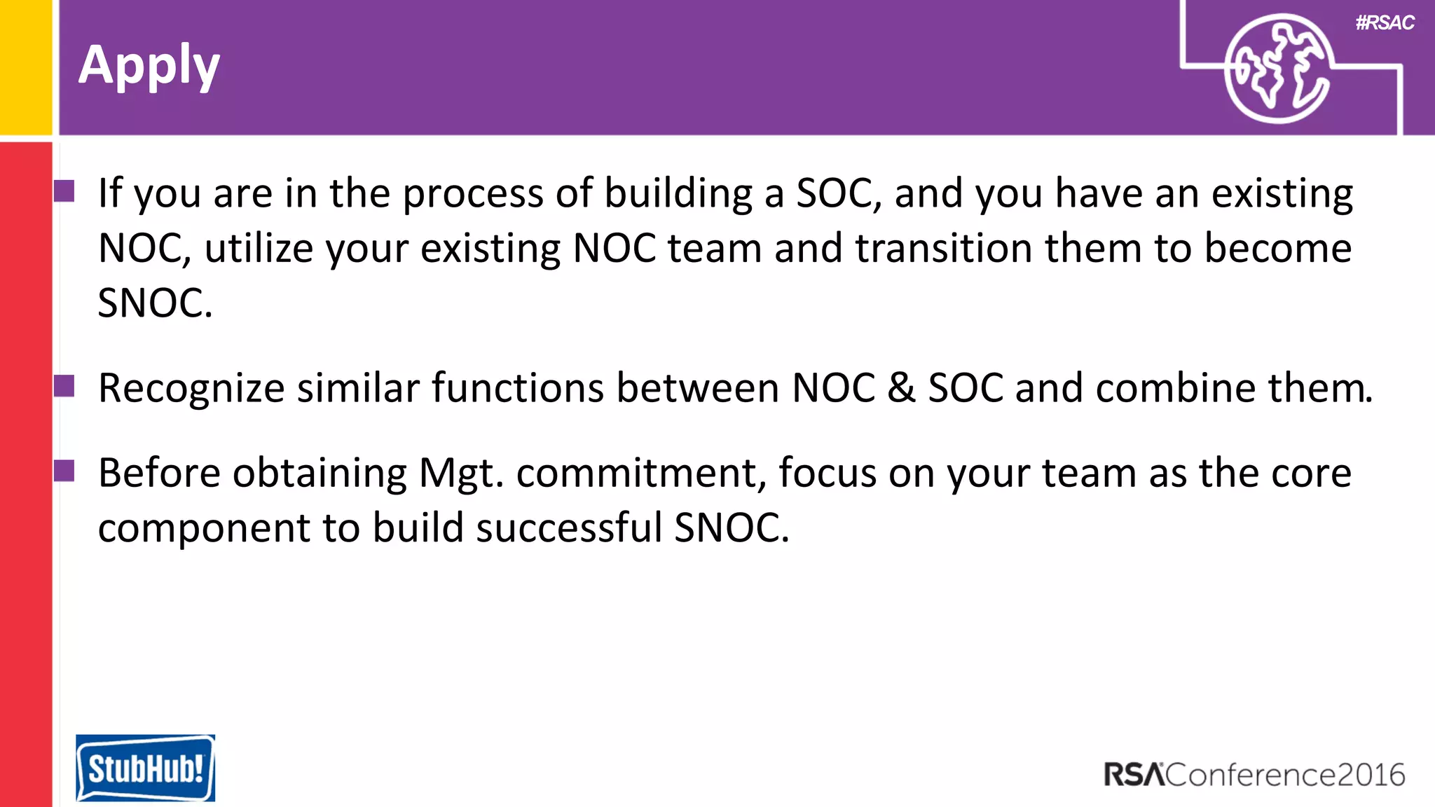 #RSAC
Apply
If you are in the process of building a SOC, and you have an existing
NOC, utilize your existing NOC team and transition them to become
SNOC.
Recognize similar functions between NOC & SOC and combine them.
Before obtaining Mgt. commitment, focus on your team as the core
component to build successful SNOC.
 