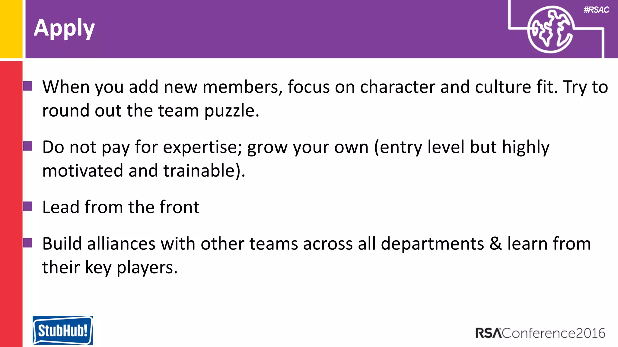 #RSAC
Apply
When you add new members, focus on character and culture fit. Try to
round out the team puzzle.
Do not pay for expertise; grow your own (entry level but highly
motivated and trainable).
Lead from the front
Build alliances with other teams across all departments & learn from
their key players.
 