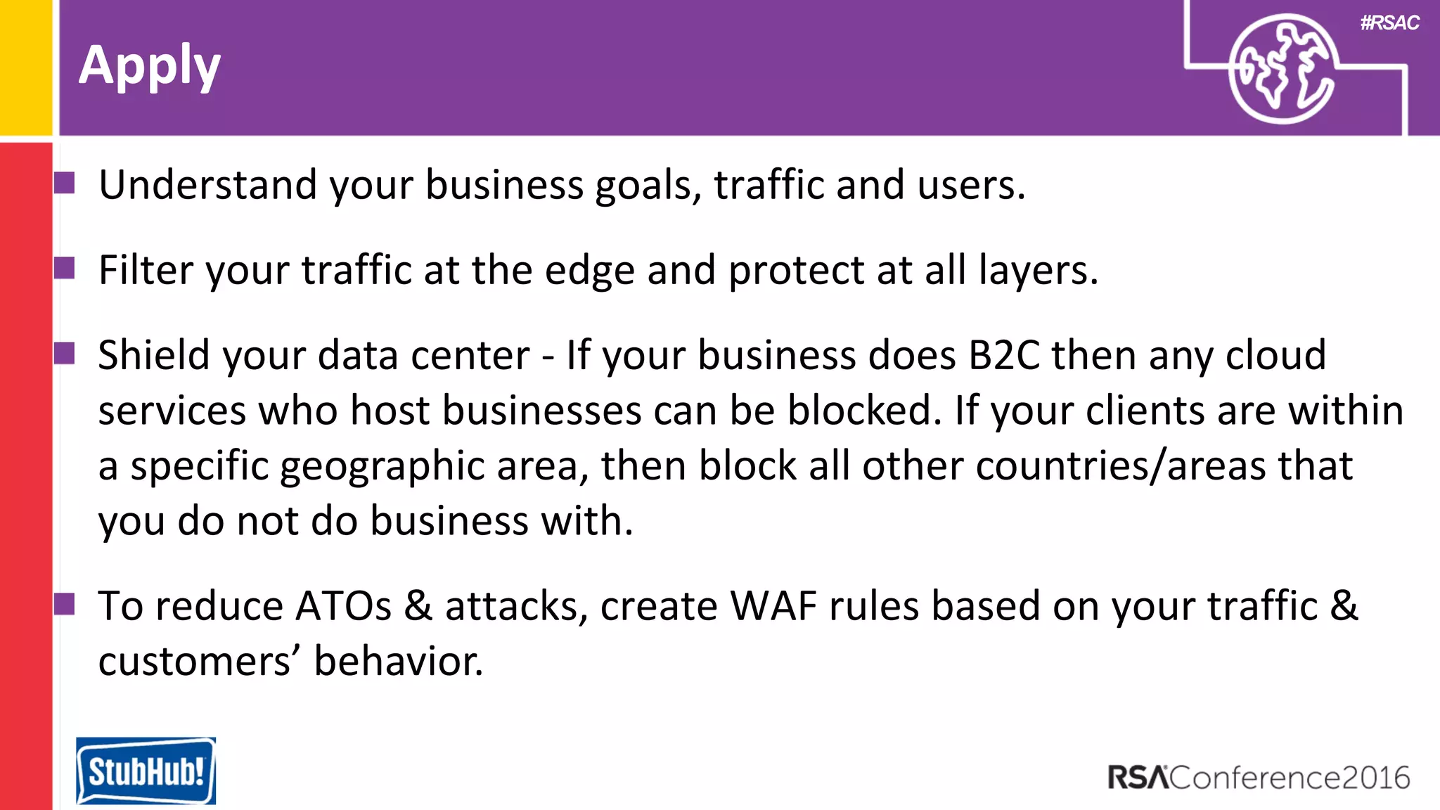 #RSAC
Apply
Understand your business goals, traffic and users.
Filter your traffic at the edge and protect at all layers.
Shield your data center - If your business does B2C then any cloud
services who host businesses can be blocked. If your clients are within
a specific geographic area, then block all other countries/areas that
you do not do business with.
To reduce ATOs & attacks, create WAF rules based on your traffic &
customers’ behavior.
 