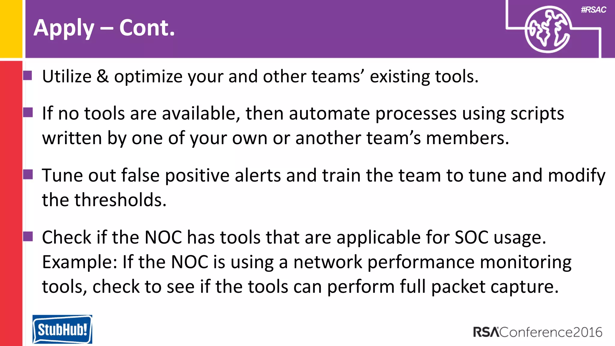 #RSAC
Apply – Cont.
Utilize & optimize your and other teams’ existing tools.
If no tools are available, then automate processes using scripts
written by one of your own or another team’s members.
Tune out false positive alerts and train the team to tune and modify
the thresholds.
Check if the NOC has tools that are applicable for SOC usage.
Example: If the NOC is using a network performance monitoring
tools, check to see if the tools can perform full packet capture.
 