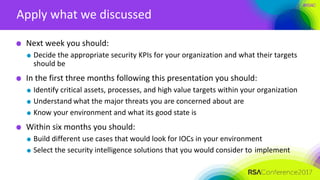 #RSAC
Apply what we discussed
Next week you should:
Decide the appropriate security KPIs for your organization and what their targets
should be
In the first three months following this presentation you should:
Identify critical assets, processes, and high value targets within your organization
Understand what the major threats you are concerned about are
Know your environment and what its good state is
Within six months you should:
Build different use cases that would look for IOCs in your environment
Select the security intelligence solutions that you would consider to implement
 
