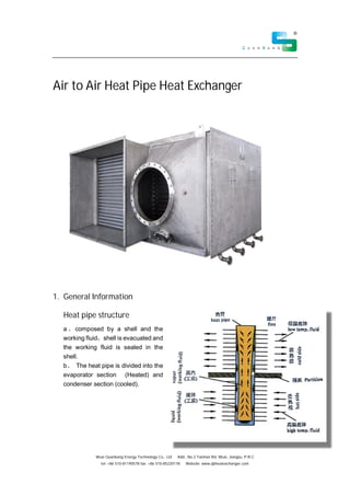 Wuxi Quanbang Energy Technology Co., Ltd Add:, No.2 Taishan Rd, Wuxi, Jiangsu, P.R.C
tel: +86 510-81190578 fax: +86 510-85220178 Website: www.qbheatexchanger.com
Air to Air Heat Pipe Heat Exchanger
1. General Information
Heat pipe structure
a composed by a shell and the
working fluid shell is evacuated and
the working fluid is sealed in the
shell.
b The heat pipe is divided into the
evaporator section (Heated) and
condenser section (cooled).
 