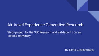 Air-travel Experience Generative Research
Study project for the “UX Research and Validation” course,
Toronto University
By Elena Glebkovskaya
 
