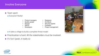 #RSAC
Involve Everyone
Team sport
Everyone! Really!
It takes a village to build a complete threat model
Prioritization is hard. All the stakeholders must be involved
It’s fun! (yeah, it really is)
• Product managers
• Quality people
• Devops
• SDETs
• Developers
• Designers
• Architects
• Security experts
• Facilitator
• Project management
 