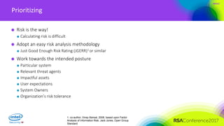 #RSAC
Prioritizing
Risk is the way!
Calculating risk is difficult
Adopt an easy risk analysis methodology
Just Good Enough Risk Rating (JGERR)1 or similar
Work towards the intended posture
Particular system
Relevant threat agents
Impactful assets
User expectations
System Owners
Organization’s risk tolerance
1. co-author, Vinay Bansal, 2008, based upon Factor
Analysis of Information Risk, Jack Jones, Open Group
Standard
 