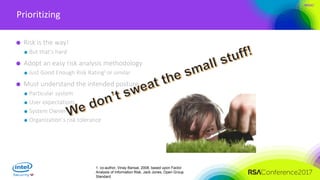 #RSAC
Prioritizing
Risk is the way!
But that’s hard
Adopt an easy risk analysis methodology
Just Good Enough Risk Rating1 or similar
Must understand the intended posture
Particular system
User expectations
System Owners
Organization’s risk tolerance
1. co-author, Vinay Bansal, 2008, based upon Factor
Analysis of Information Risk, Jack Jones, Open Group
Standard
 