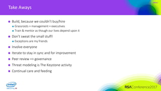 #RSAC
Take Aways
Build, because we couldn’t buy/hire
Grassroots + management + executives
Train & mentor as though our lives depend upon it
Don’t sweat the small stuff!
Exceptions are my friends
Involve everyone
Iterate to stay in sync and for improvement
Peer review => governance
Threat modeling is The Keystone activity
Continual care and feeding
 