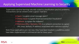 #RSAC
11	
Applying	Supervised	Machine	Learning	to	Security	
Supervised machine learning naturally suited to classiﬁcaMon (yes/no) problems;
transacMons can be viewed under a good / bad lens:
Spam: Is a given email message spam?
Online Fraud: Is a given ﬁnancial transacMon fraudulent?
Malware: Is a given ﬁle malware?
Malicious URLs / domains / IPs: Is a network connecMon to a given
URL (resp. domain, IP address) associated with malicious acMvity?
Note these applicaMons are not new; they have been studied in academia and/or
have been implemented in commercial use for many years.
 