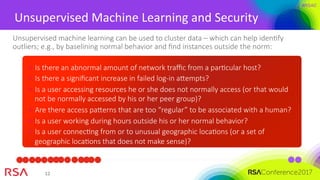 #RSAC
12	
Unsupervised	Machine	Learning	and	Security	
Unsupervised machine learning can be used to cluster data – which can help idenMfy
outliers; e.g., by baselining normal behavior and ﬁnd instances outside the norm:
Is there an abnormal amount of network traﬃc from a parMcular host?
Is there a signiﬁcant increase in failed log-in aempts?
Is a user accessing resources he or she does not normally access (or that would
not be normally accessed by his or her peer group)?
Are there access paerns that are too “regular” to be associated with a human? 
Is a user working during hours outside his or her normal behavior?
Is a user connecMng from or to unusual geographic locaMons (or a set of
geographic locaMons that does not make sense)? 
 