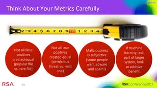 #RSAC
19	
Think	About	Your	Metrics	Carefully	
Not all false
posiMves
created equal
(popular ﬁle
vs. rare ﬁle)
Not all true
posiMves
created equal
(pernicious
threat vs. mild
one)
Maliciousness
is subjecMve
(some people
want adware
and spam!)
If machine
learning tech
part of larger
system, look
at addiMve
beneﬁt
 