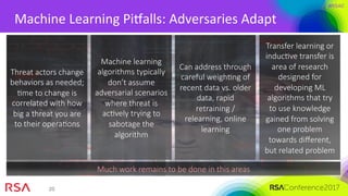 #RSAC
20	
Machine	Learning	PiRalls:	Adversaries	Adapt		
Threat actors change
behaviors as needed;
Mme to change is
correlated with how
big a threat you are
to their operaMons
Machine learning
algorithms typically
don’t assume
adversarial scenarios
where threat is
acMvely trying to
sabotage the
algorithm
Can address through
careful weighMng of
recent data vs. older
data, rapid
retraining /
relearning, online
learning 
Transfer learning or
inducMve transfer is
area of research
designed for
developing ML
algorithms that try
to use knowledge
gained from solving
one problem
towards diﬀerent,
but related problem
Much work remains to be done in this areas
 