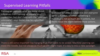 #RSAC
21	
Supervised	Learning	PiRalls	
Training set captures what you know about;
inferences from training set expand your
capabiliMes, but don’t help with the “unknown
unknowns”; your model may be a gloriﬁed
signature…
Malicious behavior is subjecMve (not everyone
agrees). Further, whether something is
malicious is not so much about acMons, but
more about the intent behind those acMons.
There is sMll some important low-hanging fruit that needs to be picked. Machine Learning can
move the needle, but not always as much as one might hope. It’s easy to miss a new paradigm.
 