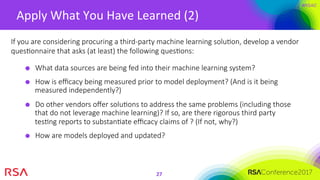 #RSAC
Apply	What	You	Have	Learned	(2)	
27	
What data sources are being fed into their machine learning system?
How is eﬃcacy being measured prior to model deployment? (And is it being
measured independently?)
Do other vendors oﬀer soluMons to address the same problems (including those
that do not leverage machine learning)? If so, are there rigorous third party
tesMng reports to substanMate eﬃcacy claims of ? (If not, why?)
How are models deployed and updated?
If you are considering procuring a third-party machine learning soluMon, develop a vendor
quesMonnaire that asks (at least) the following quesMons:
 