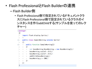 •  Flash	
  ProfessionalとFlash	
  Builderの連携	
  
– Flash	
  Builder側	
  
•  Flash	
  Professional側で指定されているドキュメントクラ
スにFlash	
  Professional側で設定されているクラスのイ
ンスタンスを作りaddChildする(サンプルを使ってのレク
チャー)	
  
 