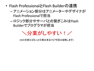 •  Flash	
  ProfessionalとFlash	
  Builderの連携	
  
– アニメーション部分はアニメーターやデザイナが
Flash	
  Professionalで担当	
  
– ロジック部分やサーバとの繋ぎこみはFlash	
  
Builderでプログラマが担当	
  
＼分業がしやすい！／	
  
(SWCを使えばもっと分業出来るけど今回は省略します)	
 