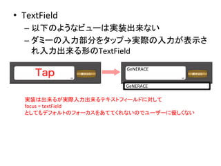 •  TextField	
  
– 以下のようなビューは実装出来ない	
  
– ダミーの入力部分をタップ→実際の入力が表示さ
れ入力出来る形のTextField	
  
実装は出来るが実際入力出来るテキストフィールドに対して	
  
focus	
  =	
  textField	
  
としてもデフォルトのフォーカスをあててくれないのでユーザーに優しくない	
GeNERACE	
GeNERACE	
 