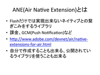 ANE(Air	
  NaYve	
  Extension)とは	
•  Flashだけでは実現出来ないネイティブとの繋
ぎこみをするライブラリ	
  
•  課金、GCM(Push	
  NoYﬁcaYon)など	
  
•  h[p://www.adobe.com/devnet/air/naYve-­‐
extensions-­‐for-­‐air.html	
  
•  自分で作成することも出来る、公開されてい
るライブラリを使うことも出来る	
 