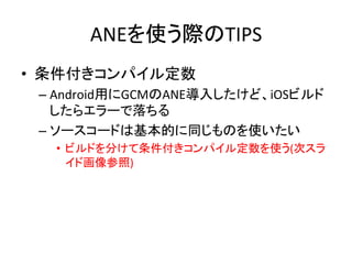 ANEを使う際のTIPS	
•  条件付きコンパイル定数	
  
– Android用にGCMのANE導入したけど、iOSビルド
したらエラーで落ちる	
  
– ソースコードは基本的に同じものを使いたい	
  
•  ビルドを分けて条件付きコンパイル定数を使う(次スラ
イド画像参照)	
  
 
