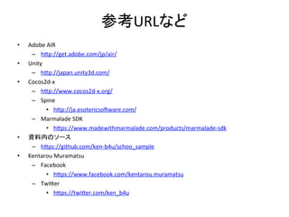 参考URLなど	
•  Adobe	
  AIR	
  
–  h[p://get.adobe.com/jp/air/	
  
•  Unity	
  
–  h[p://japan.unity3d.com/	
  
•  Cocos2d-­‐x	
  
–  h[p://www.cocos2d-­‐x.org/	
  
–  Spine	
  
•  h[p://ja.esotericsolware.com/	
  
–  Marmalade	
  SDK	
  
•  h[ps://www.madewithmarmalade.com/products/marmalade-­‐sdk	
  
•  資料内のソース	
  
–  h[ps://github.com/ken-­‐b4u/schoo_sample	
  
•  Kentarou	
  Muramatsu	
  
–  Facebook	
  
•  h[ps://www.facebook.com/kentarou.muramatsu	
  
–  Twi[er	
  
•  h[ps://twi[er.com/ken_b4u	
  
	
  
 