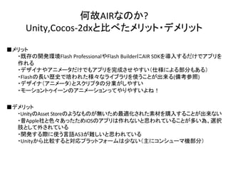 何故AIRなのか?	
  
Unity,Cocos-­‐2dxと比べたメリット・デメリット	
■メリット	
  
	
  ・既存の開発環境Flash	
  ProfessionalやFlash	
  BuilderにAIR	
  SDKを導入するだけでアプリを
	
  作れる	
  
	
  ・デザイナやアニメータだけでもアプリを完成させやすい（仕様による部分もある）	
  
	
  ・Flashの長い歴史で培われた様々なライブラリを使うことが出来る(備考参照)	
  
	
  ・デザイナ（アニメータ）とスクリプタの分業がしやすい	
  
	
  ・モーショントゥイーンのアニメーションってやりやすいよね！	
  
■デメリット	
  
	
  ・UnityのAsset	
  Storeのようなものが無いため最適化された素材を購入することが出来ない	
  
	
  ・昔Apple社と色々あったためiOSのアプリは作れないと思われていることが多い為、選択
	
  肢として外されている	
  
	
  ・開発する際に使う言語AS3が難しいと思われている	
  
	
  ・Unityから比較すると対応プラットフォームは少ない（主にコンシューマ機部分）	
  
 
