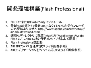 開発環境構築(Flash	
  Professional)	
1.  Flash	
  CCまたはFlash	
  CS	
  6をインストール	
  
2.  最新SDKを落とす(最新SDKでなくていいならダウンロード
の必要はありません	
  h[p://www.adobe.com/devnet/air/
air-­‐sdk-­‐download.html	
  )	
  
3.  適切なディレクトリに配置(	
  Macなら”/ApplicaYons/Adobe	
  
Flash	
  CC”にAIR14.0というディレクトリ名にして配置)	
  
4.  Flash	
  Professionalを起動	
  
5.  AIR	
  SDKのパスを通す(次スライド画像参照)	
  
6.  AIRアプリケーションを作ってみる(次スライド画像参照)	
  
	
 