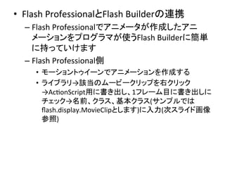 •  Flash	
  ProfessionalとFlash	
  Builderの連携	
  
– Flash	
  Professionalでアニメータが作成したアニ
メーションをプログラマが使うFlash	
  Builderに簡単
に持っていけます	
  
– Flash	
  Professional側	
  
•  モーショントゥイーンでアニメーションを作成する	
  
•  ライブラリ→該当のムービークリップを右クリック
→AcYonScript用に書き出し、1フレーム目に書き出しに
チェック→名前、クラス、基本クラス(サンプルでは
ﬂash.display.MovieClipとします)に入力(次スライド画像
参照)	
  
 