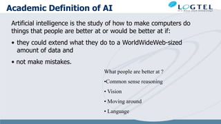 Academic Definition of AI
Artificial intelligence is the study of how to make computers do
things that people are better at or would be better at if:
• they could extend what they do to a WorldWideWeb-sized
amount of data and
• not make mistakes.
What people are better at ?
•Common sense reasoning
• Vision
• Moving around
• Language
 