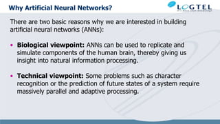 Why Artificial Neural Networks?
There are two basic reasons why we are interested in building
artificial neural networks (ANNs):
• Biological viewpoint: ANNs can be used to replicate and
simulate components of the human brain, thereby giving us
insight into natural information processing.
• Technical viewpoint: Some problems such as character
recognition or the prediction of future states of a system require
massively parallel and adaptive processing.
 