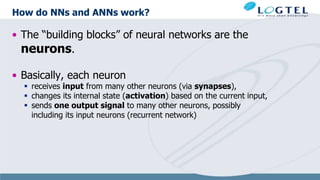 How do NNs and ANNs work?
• The “building blocks” of neural networks are the
neurons.
• Basically, each neuron
 receives input from many other neurons (via synapses),
 changes its internal state (activation) based on the current input,
 sends one output signal to many other neurons, possibly
including its input neurons (recurrent network)
 