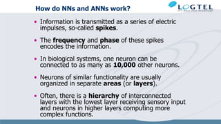 How do NNs and ANNs work?
• Information is transmitted as a series of electric
impulses, so-called spikes.
• The frequency and phase of these spikes
encodes the information.
• In biological systems, one neuron can be
connected to as many as 10,000 other neurons.
• Neurons of similar functionality are usually
organized in separate areas (or layers).
• Often, there is a hierarchy of interconnected
layers with the lowest layer receiving sensory input
and neurons in higher layers computing more
complex functions.
 