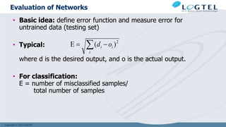 Copyright © 2016 LOGTEL
Evaluation of Networks
• Basic idea: define error function and measure error for
untrained data (testing set)
• Typical:
where d is the desired output, and o is the actual output.
• For classification:
E = number of misclassified samples/
total number of samples
 

i
i
i o
d 2
)
(
E
 