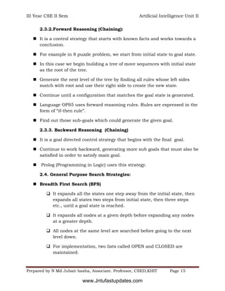 III Year CSE II Sem Artificial Intelligence Unit II
Prepared by N Md Jubair basha, Associate. Professor, CSED,KHIT Page 15
2.3.2.Forward Reasoning (Chaining):
 It is a control strategy that starts with known facts and works towards a
conclusion.
 For example in 8 puzzle problem, we start from initial state to goal state.
 In this case we begin building a tree of move sequences with initial state
as the root of the tree.
 Generate the next level of the tree by finding all rules whose left sides
match with root and use their right side to create the new state.
 Continue until a configuration that matches the goal state is generated.
 Language OPS5 uses forward reasoning rules. Rules are expressed in the
form of “if-then rule”.
 Find out those sub-goals which could generate the given goal.
2.3.3. Backward Reasoning (Chaining)
 It is a goal directed control strategy that begins with the final goal.
 Continue to work backward, generating more sub goals that must also be
satisfied in order to satisfy main goal.
 Prolog (Programming in Logic) uses this strategy.
2.4. General Purpose Search Strategies:
 Breadth First Search (BFS)
 It expands all the states one step away from the initial state, then
expands all states two steps from initial state, then three steps
etc., until a goal state is reached.
 It expands all nodes at a given depth before expanding any nodes
at a greater depth.
 All nodes at the same level are searched before going to the next
level down.
 For implementation, two lists called OPEN and CLOSED are
maintained.
www.Jntufastupdates.com
 