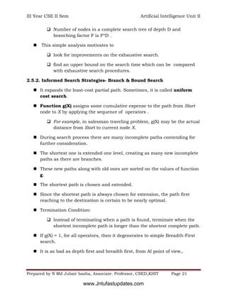 III Year CSE II Sem Artificial Intelligence Unit II
Prepared by N Md Jubair basha, Associate. Professor, CSED,KHIT Page 21
 Number of nodes in a complete search tree of depth D and
branching factor F is F*D .
 This simple analysis motivates to
 look for improvements on the exhaustive search.
 find an upper bound on the search time which can be compared
with exhaustive search procedures.
2.5.2. Informed Search Strategies- Branch & Bound Search
 It expands the least-cost partial path. Sometimes, it is called uniform
cost search.
 Function g(X) assigns some cumulative expense to the path from Start
node to X by applying the sequence of operators .
 For example, in salesman traveling problem, g(X) may be the actual
distance from Start to current node X.
 During search process there are many incomplete paths contending for
further consideration.
 The shortest one is extended one level, creating as many new incomplete
paths as there are branches.
 These new paths along with old ones are sorted on the values of function
g.
 The shortest path is chosen and extended.
 Since the shortest path is always chosen for extension, the path first
reaching to the destination is certain to be nearly optimal.
 Termination Condition:
 Instead of terminating when a path is found, terminate when the
shortest incomplete path is longer than the shortest complete path.
 If g(X) = 1, for all operators, then it degenerates to simple Breadth-First
search.
 It is as bad as depth first and breadth first, from AI point of view,.
www.Jntufastupdates.com
 