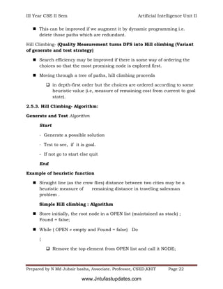 III Year CSE II Sem Artificial Intelligence Unit II
Prepared by N Md Jubair basha, Associate. Professor, CSED,KHIT Page 22
 This can be improved if we augment it by dynamic programming i.e.
delete those paths which are redundant.
Hill Climbing- (Quality Measurement turns DFS into Hill climbing (Variant
of generate and test strategy)
 Search efficiency may be improved if there is some way of ordering the
choices so that the most promising node is explored first.
 Moving through a tree of paths, hill climbing proceeds
 in depth-first order but the choices are ordered according to some
heuristic value (i.e, measure of remaining cost from current to goal
state).
2.5.3. Hill Climbing- Algorithm:
Generate and Test Algorithm
Start
- Generate a possible solution
- Test to see, if it is goal.
- If not go to start else quit
End
Example of heuristic function
 Straight line (as the crow flies) distance between two cities may be a
heuristic measure of remaining distance in traveling salesman
problem .
Simple Hill climbing : Algorithm
 Store initially, the root node in a OPEN list (maintained as stack) ;
Found = false;
 While ( OPEN  empty and Found = false) Do
{
 Remove the top element from OPEN list and call it NODE;
www.Jntufastupdates.com
 