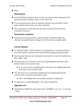 III Year CSE II Sem Artificial Intelligence Unit II
Prepared by N Md Jubair basha, Associate. Professor, CSED,KHIT Page 26
 Stop.
Observations
 In hill climbing, sorting is done on the successors nodes whereas in the
best first search sorting is done on the entire list.
 It is not guaranteed to find an optimal solution, but normally it finds
some solution faster than any other methods.
 The performance varies directly with the accuracy of the heuristic
evaluation function.
Termination Condition
 Instead of terminating when a path is found, terminate when the
shortest incomplete path is longer than the shortest complete path.
2.5.6.A* Method
 A* (“Aystar”) (Hart, 1972) method is a combination of branch & bound
and best search, combined with the dynamic programming principle.
 The heuristic function (or Evaluation function) for a node N is defined as
f(N) = g(N) + h(N)
 The function g is a measure of the cost of getting from the Start node
(initial state) to the current node.
 It is sum of costs of applying the rules that were applied along the
best path to the current node.
 The function h is an estimate of additional cost of getting from the
current node to the Goal node (final state).
 Here knowledge about the problem domain is exploited.
 A* algorithm is called OR graph / tree search algorithm.
Algorithm (A*)
 Initialization OPEN list with initial node; CLOSED= ; g = 0, f = h, Found
= false;
www.Jntufastupdates.com
 
