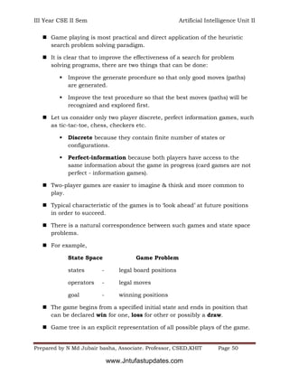 III Year CSE II Sem Artificial Intelligence Unit II
Prepared by N Md Jubair basha, Associate. Professor, CSED,KHIT Page 50
 Game playing is most practical and direct application of the heuristic
search problem solving paradigm.
 It is clear that to improve the effectiveness of a search for problem
solving programs, there are two things that can be done:
 Improve the generate procedure so that only good moves (paths)
are generated.
 Improve the test procedure so that the best moves (paths) will be
recognized and explored first.
 Let us consider only two player discrete, perfect information games, such
as tic-tac-toe, chess, checkers etc.
 Discrete because they contain finite number of states or
configurations.
 Perfect-information because both players have access to the
same information about the game in progress (card games are not
perfect - information games).
 Two-player games are easier to imagine & think and more common to
play.
 Typical characteristic of the games is to ‘look ahead’ at future positions
in order to succeed.
 There is a natural correspondence between such games and state space
problems.
 For example,
State Space Game Problem
states - legal board positions
operators - legal moves
goal - winning positions
 The game begins from a specified initial state and ends in position that
can be declared win for one, loss for other or possibly a draw.
 Game tree is an explicit representation of all possible plays of the game.
www.Jntufastupdates.com
 
