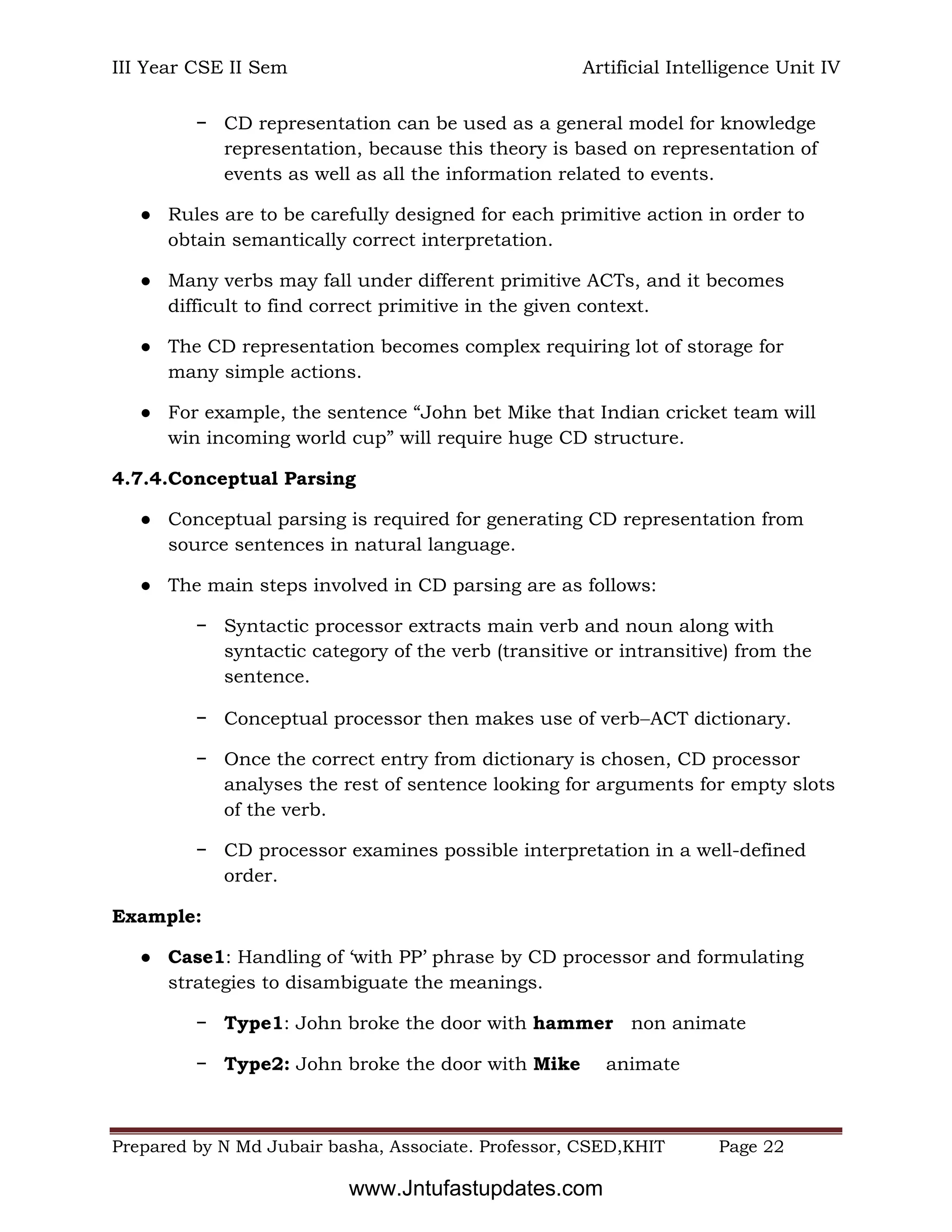 III Year CSE II Sem Artificial Intelligence Unit IV
Prepared by N Md Jubair basha, Associate. Professor, CSED,KHIT Page 22
− CD representation can be used as a general model for knowledge
representation, because this theory is based on representation of
events as well as all the information related to events.
● Rules are to be carefully designed for each primitive action in order to
obtain semantically correct interpretation.
● Many verbs may fall under different primitive ACTs, and it becomes
difficult to find correct primitive in the given context.
● The CD representation becomes complex requiring lot of storage for
many simple actions.
● For example, the sentence “John bet Mike that Indian cricket team will
win incoming world cup” will require huge CD structure.
4.7.4.Conceptual Parsing
● Conceptual parsing is required for generating CD representation from
source sentences in natural language.
● The main steps involved in CD parsing are as follows:
− Syntactic processor extracts main verb and noun along with
syntactic category of the verb (transitive or intransitive) from the
sentence.
− Conceptual processor then makes use of verbACT dictionary.
− Once the correct entry from dictionary is chosen, CD processor
analyses the rest of sentence looking for arguments for empty slots
of the verb.
− CD processor examines possible interpretation in a well-defined
order.
Example:
● Case1: Handling of ‘with PP’ phrase by CD processor and formulating
strategies to disambiguate the meanings.
− Type1: John broke the door with hammer non animate
− Type2: John broke the door with Mike animate
www.Jntufastupdates.com
 