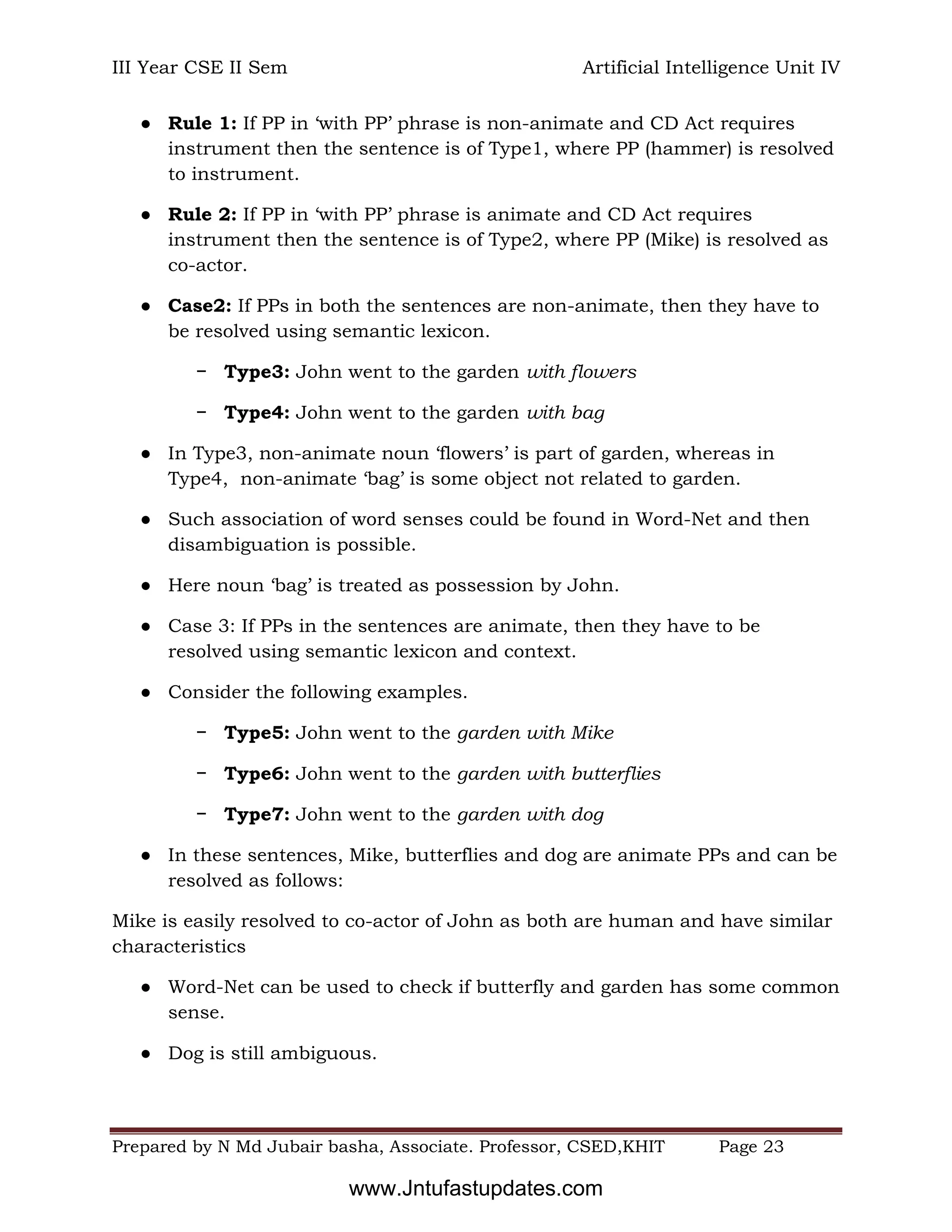III Year CSE II Sem Artificial Intelligence Unit IV
Prepared by N Md Jubair basha, Associate. Professor, CSED,KHIT Page 23
● Rule 1: If PP in ‘with PP’ phrase is non-animate and CD Act requires
instrument then the sentence is of Type1, where PP (hammer) is resolved
to instrument.
● Rule 2: If PP in ‘with PP’ phrase is animate and CD Act requires
instrument then the sentence is of Type2, where PP (Mike) is resolved as
co-actor.
● Case2: If PPs in both the sentences are non-animate, then they have to
be resolved using semantic lexicon.
− Type3: John went to the garden with flowers
− Type4: John went to the garden with bag
● In Type3, non-animate noun ‘flowers’ is part of garden, whereas in
Type4, non-animate ‘bag’ is some object not related to garden.
● Such association of word senses could be found in Word-Net and then
disambiguation is possible.
● Here noun ‘bag’ is treated as possession by John.
● Case 3: If PPs in the sentences are animate, then they have to be
resolved using semantic lexicon and context.
● Consider the following examples.
− Type5: John went to the garden with Mike
− Type6: John went to the garden with butterflies
− Type7: John went to the garden with dog
● In these sentences, Mike, butterflies and dog are animate PPs and can be
resolved as follows:
Mike is easily resolved to co-actor of John as both are human and have similar
characteristics
● Word-Net can be used to check if butterfly and garden has some common
sense.
● Dog is still ambiguous.
www.Jntufastupdates.com
 