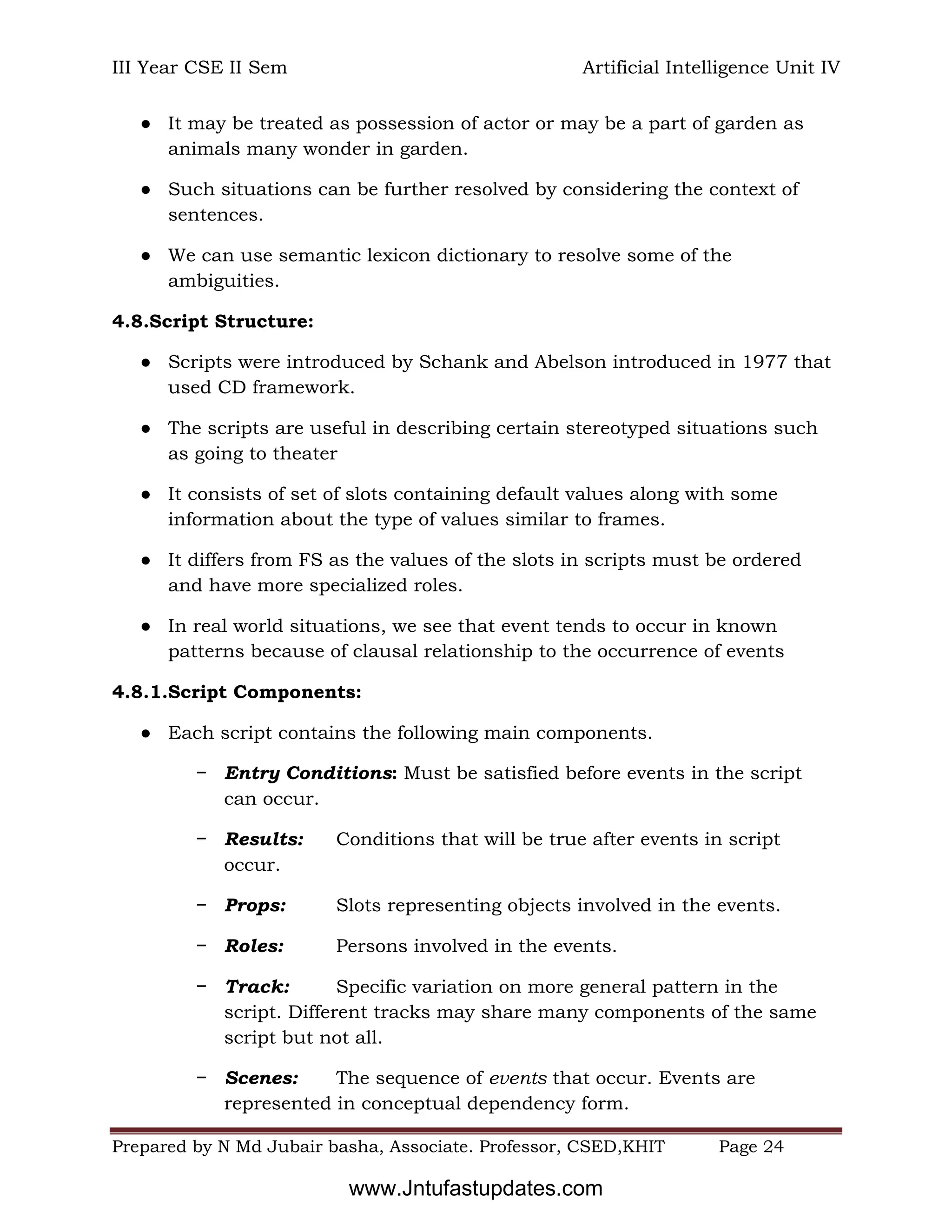III Year CSE II Sem Artificial Intelligence Unit IV
Prepared by N Md Jubair basha, Associate. Professor, CSED,KHIT Page 24
● It may be treated as possession of actor or may be a part of garden as
animals many wonder in garden.
● Such situations can be further resolved by considering the context of
sentences.
● We can use semantic lexicon dictionary to resolve some of the
ambiguities.
4.8.Script Structure:
● Scripts were introduced by Schank and Abelson introduced in 1977 that
used CD framework.
● The scripts are useful in describing certain stereotyped situations such
as going to theater
● It consists of set of slots containing default values along with some
information about the type of values similar to frames.
● It differs from FS as the values of the slots in scripts must be ordered
and have more specialized roles.
● In real world situations, we see that event tends to occur in known
patterns because of clausal relationship to the occurrence of events
4.8.1.Script Components:
● Each script contains the following main components.
− Entry Conditions: Must be satisfied before events in the script
can occur.
− Results: Conditions that will be true after events in script
occur.
− Props: Slots representing objects involved in the events.
− Roles: Persons involved in the events.
− Track: Specific variation on more general pattern in the
script. Different tracks may share many components of the same
script but not all.
− Scenes: The sequence of events that occur. Events are
represented in conceptual dependency form.
www.Jntufastupdates.com
 