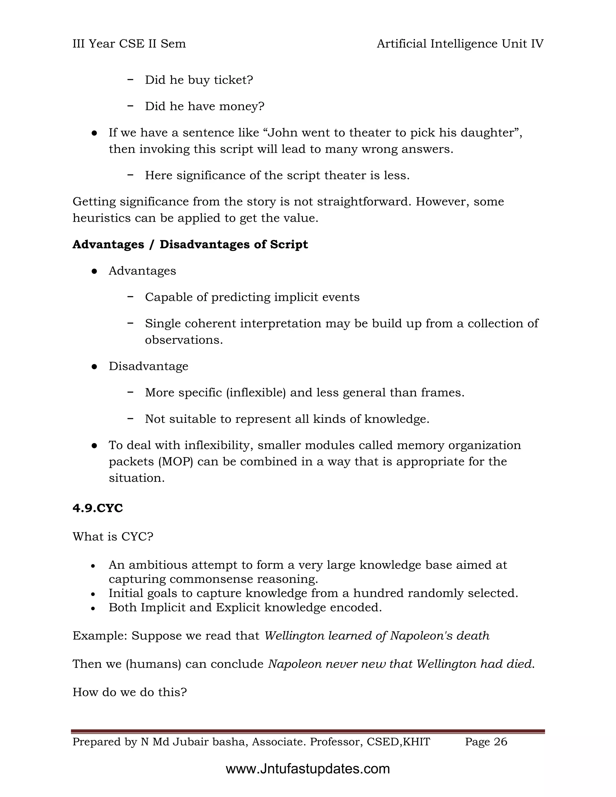 III Year CSE II Sem Artificial Intelligence Unit IV
Prepared by N Md Jubair basha, Associate. Professor, CSED,KHIT Page 26
− Did he buy ticket?
− Did he have money?
● If we have a sentence like “John went to theater to pick his daughter”,
then invoking this script will lead to many wrong answers.
− Here significance of the script theater is less.
Getting significance from the story is not straightforward. However, some
heuristics can be applied to get the value.
Advantages / Disadvantages of Script
● Advantages
− Capable of predicting implicit events
− Single coherent interpretation may be build up from a collection of
observations.
● Disadvantage
− More specific (inflexible) and less general than frames.
− Not suitable to represent all kinds of knowledge.
● To deal with inflexibility, smaller modules called memory organization
packets (MOP) can be combined in a way that is appropriate for the
situation.
4.9.CYC
What is CYC?
 An ambitious attempt to form a very large knowledge base aimed at
capturing commonsense reasoning.
 Initial goals to capture knowledge from a hundred randomly selected.
 Both Implicit and Explicit knowledge encoded.
Example: Suppose we read that Wellington learned of Napoleon's death
Then we (humans) can conclude Napoleon never new that Wellington had died.
How do we do this?
www.Jntufastupdates.com
 