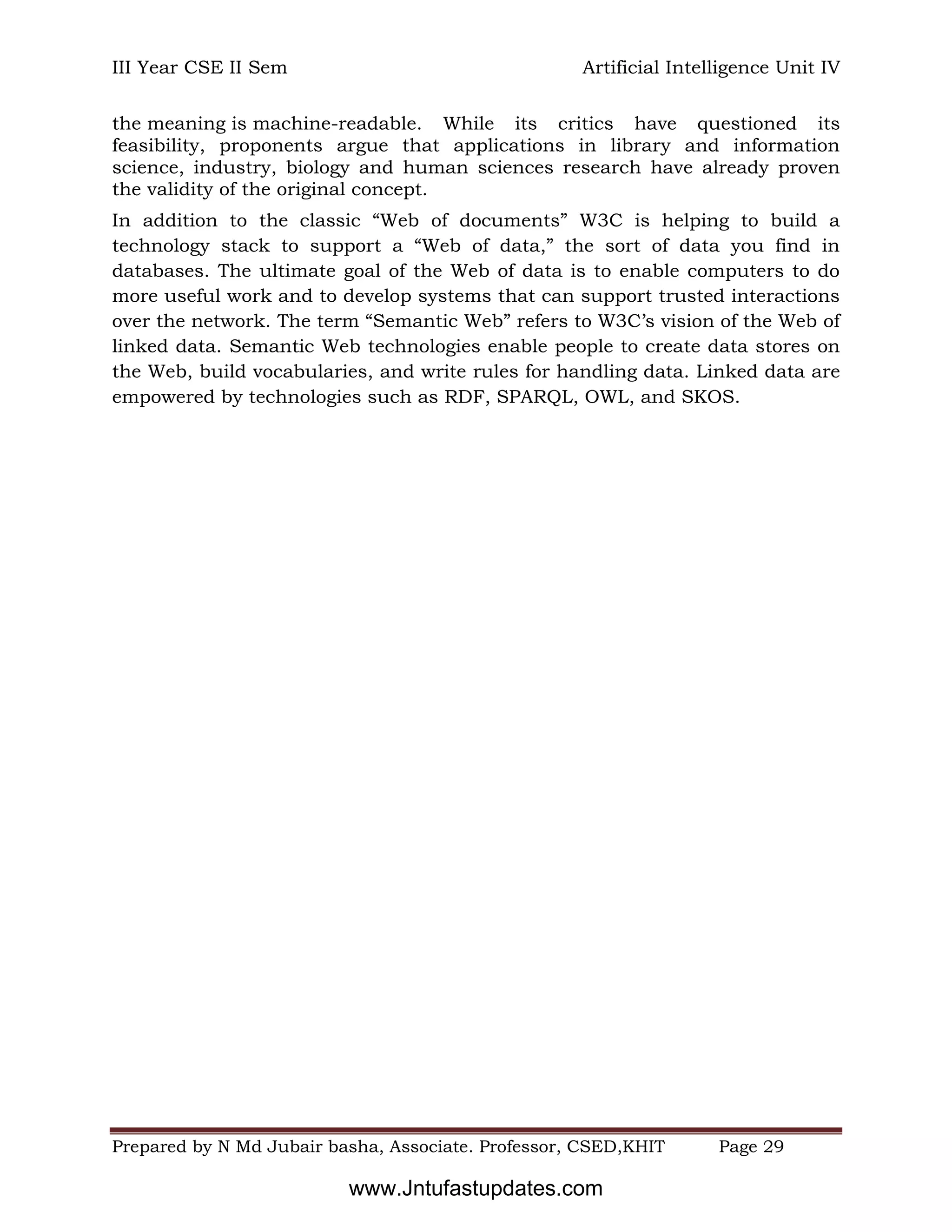 III Year CSE II Sem Artificial Intelligence Unit IV
Prepared by N Md Jubair basha, Associate. Professor, CSED,KHIT Page 29
the meaning is machine-readable. While its critics have questioned its
feasibility, proponents argue that applications in library and information
science, industry, biology and human sciences research have already proven
the validity of the original concept.
In addition to the classic “Web of documents” W3C is helping to build a
technology stack to support a “Web of data,” the sort of data you find in
databases. The ultimate goal of the Web of data is to enable computers to do
more useful work and to develop systems that can support trusted interactions
over the network. The term “Semantic Web” refers to W3C’s vision of the Web of
linked data. Semantic Web technologies enable people to create data stores on
the Web, build vocabularies, and write rules for handling data. Linked data are
empowered by technologies such as RDF, SPARQL, OWL, and SKOS.
www.Jntufastupdates.com
 
