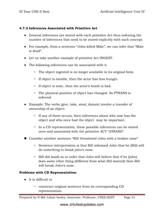 III Year CSE II Sem Artificial Intelligence Unit IV
Prepared by N Md Jubair basha, Associate. Professor, CSED,KHIT Page 21
4.7.3.Inferences Associated with Primitive Act
● General inferences are stored with each primitive Act thus reducing the
number of inferences that need to be stored explicitly with each concept.
● For example, from a sentence “John killed Mike”, we can infer that “Mike
is dead”.
● Let us take another example of primitive Act INGEST.
● The following inferences can be associated with it.
− The object ingested is no longer available in its original form.
− If object is eatable, then the actor has less hunger.
− If object is toxic, then the actor’s heath is bad.
− The physical position of object has changed. So PTRANS is
inferred.
● Example: The verbs {give, take, steal, donate} involve a transfer of
ownership of an object.
− If any of them occurs, then inferences about who now has the
object and who once had the object may be important.
− In a CD representation, these possible inferences can be stated
once and associated with the primitive ACT “ATRANS”.
 Consider another sentence “Bill threatened John with a broken nose”
− Sentence interpretation is that Bill informed John that he (Bill) will
do something to break john’s nose.
− Bill did (said) so in order that John will believe that if he (john)
does some other thing (different from what Bill wanted) then Bill
will break John’s nose.
Problems with CD Representation:
● It is difficult to
− construct original sentence from its corresponding CD
representation.
www.Jntufastupdates.com
 