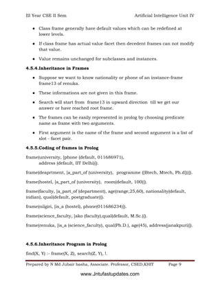 III Year CSE II Sem Artificial Intelligence Unit IV
Prepared by N Md Jubair basha, Associate. Professor, CSED,KHIT Page 9
● Class frame generally have default values which can be redefined at
lower levels.
● If class frame has actual value facet then decedent frames can not modify
that value.
● Value remains unchanged for subclasses and instances.
4.5.4.Inheritance in Frames
● Suppose we want to know nationality or phone of an instance-frame
frame13 of renuka.
● These informations are not given in this frame.
● Search will start from frame13 in upward direction till we get our
answer or have reached root frame.
● The frames can be easily represented in prolog by choosing predicate
name as frame with two arguments.
● First argument is the name of the frame and second argument is a list of
slot - facet pair.
4.5.5.Coding of frames in Prolog
frame(university, [phone (default, 011686971),
address (default, IIT Delhi)]).
frame(deaprtment, [a_part_of (university), programme ([Btech, Mtech, Ph.d]))]).
frame(hostel, [a_part_of (university), room(default, 100)]).
frame(faculty, [a_part_of (department), age(range,25,60), nationality(default,
indian), qual(default, postgraduate)]).
frame(nilgiri, [is_a (hostel), phone(011686234)]).
frame(science_faculty, [ako (faculty),qual(default, M.Sc.)]).
frame(renuka, [is_a (science_faculty), qual(Ph.D.), age(45), address(janakpuri)]).
4.5.6.Inheritance Program in Prolog
find(X, Y) :- frame(X, Z), search(Z, Y), !.
www.Jntufastupdates.com
 