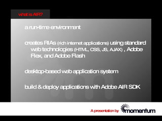 w is AIR?
 hat


  a run-tim environm
           e        ent

  creates RIAs (rich internet applications) using standard
     w technologies (HTML, CSS, JS, AJAX) , Adobe
       eb
     Flex, and Adobe Flash

  desktop-based w application system
                 eb

  build & deploy applications w Adobe AIR SDK
                               ith



                                A presentation by
 