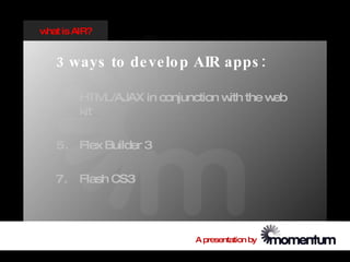 w is AIR?
 hat


  3 ways to de ve lo p AIR apps :

  3. HTM L/AJAX in conjunction w the w
                                ith   eb
     kit

  5. Flex Builder 3

  7. Flash CS3




                        A presentation by
 