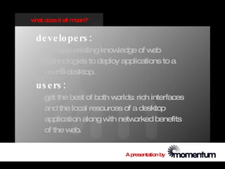 w does it all m
 hat           ean?


 de ve lo pe rs :
    can use existing know ledge of w eb
    technologies to deploy applications to a
    user’ desktop.
        s
 us e rs :
    get the best of both w orlds: rich interfaces
    and the local resources of a desktop
    application along w netw
                        ith      orked benefits
    of the web.


                              A presentation by
 